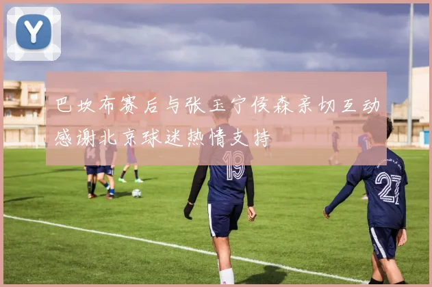 巴坎布赛后与张玉宁侯森亲切互动感谢北京球迷热情支持