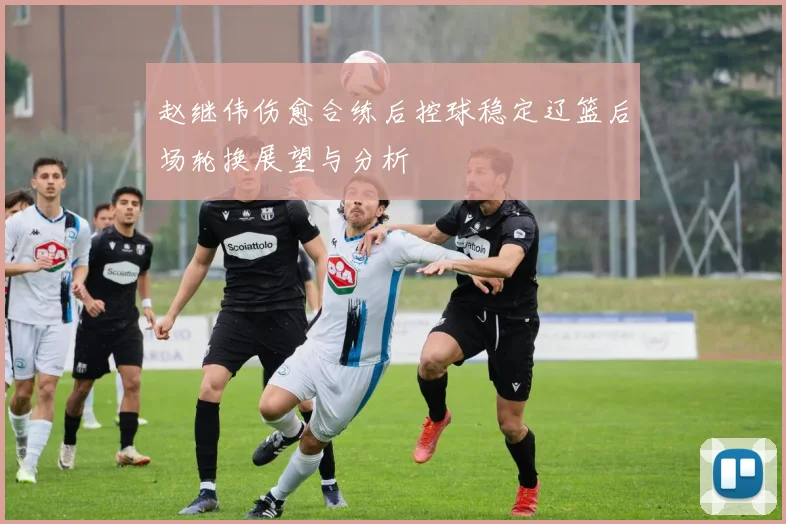 赵继伟伤愈合练后控球稳定辽篮后场轮换展望与分析
