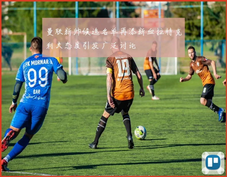 曼联新帅候选名单再添新血拉特克利夫态度引发广泛讨论