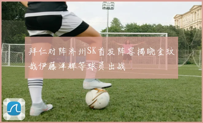 拜仁对阵济州SK首发阵容揭晓金玟哉伊藤洋辉等球员出战