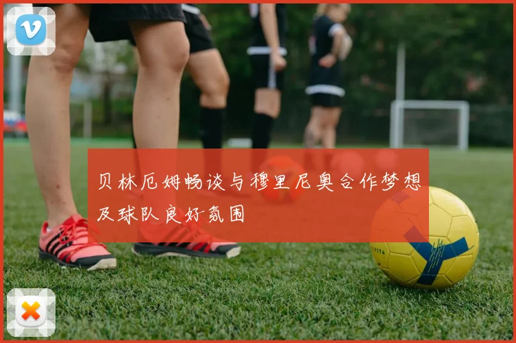贝林厄姆畅谈与穆里尼奥合作梦想及球队良好氛围