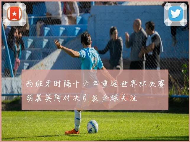 西班牙时隔十六年重返世界杯决赛明晨英阿对决引发全球关注