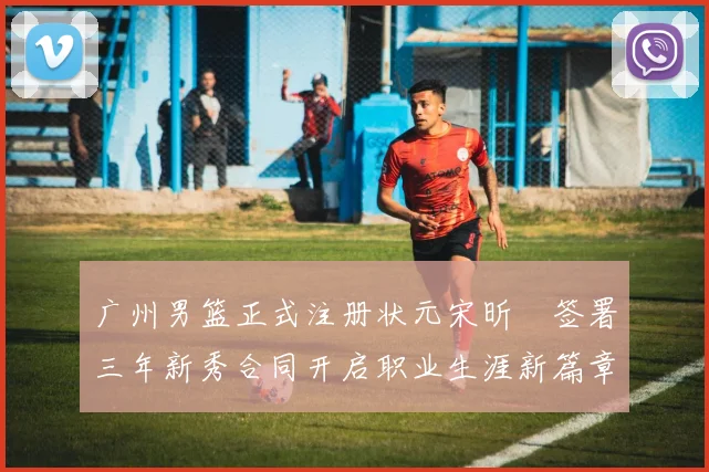 广州男篮正式注册状元宋昕澔签署三年新秀合同开启职业生涯新篇章