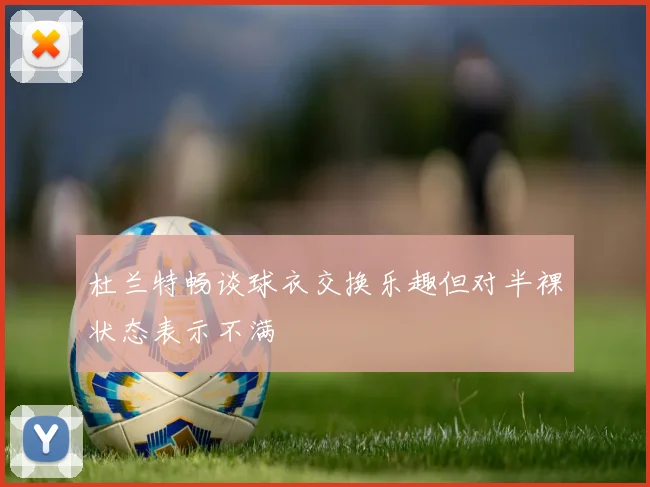 杜兰特畅谈球衣交换乐趣但对半裸状态表示不满