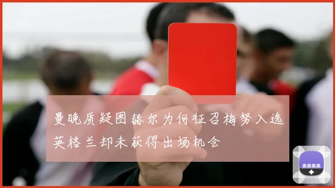曼晚质疑图赫尔为何征召梅努入选英格兰却未获得出场机会