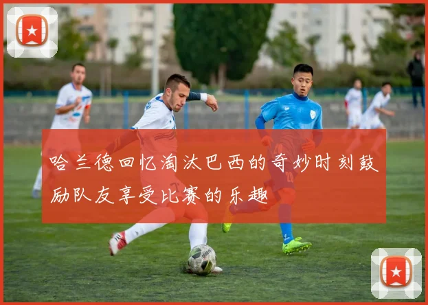 哈兰德回忆淘汰巴西的奇妙时刻鼓励队友享受比赛的乐趣